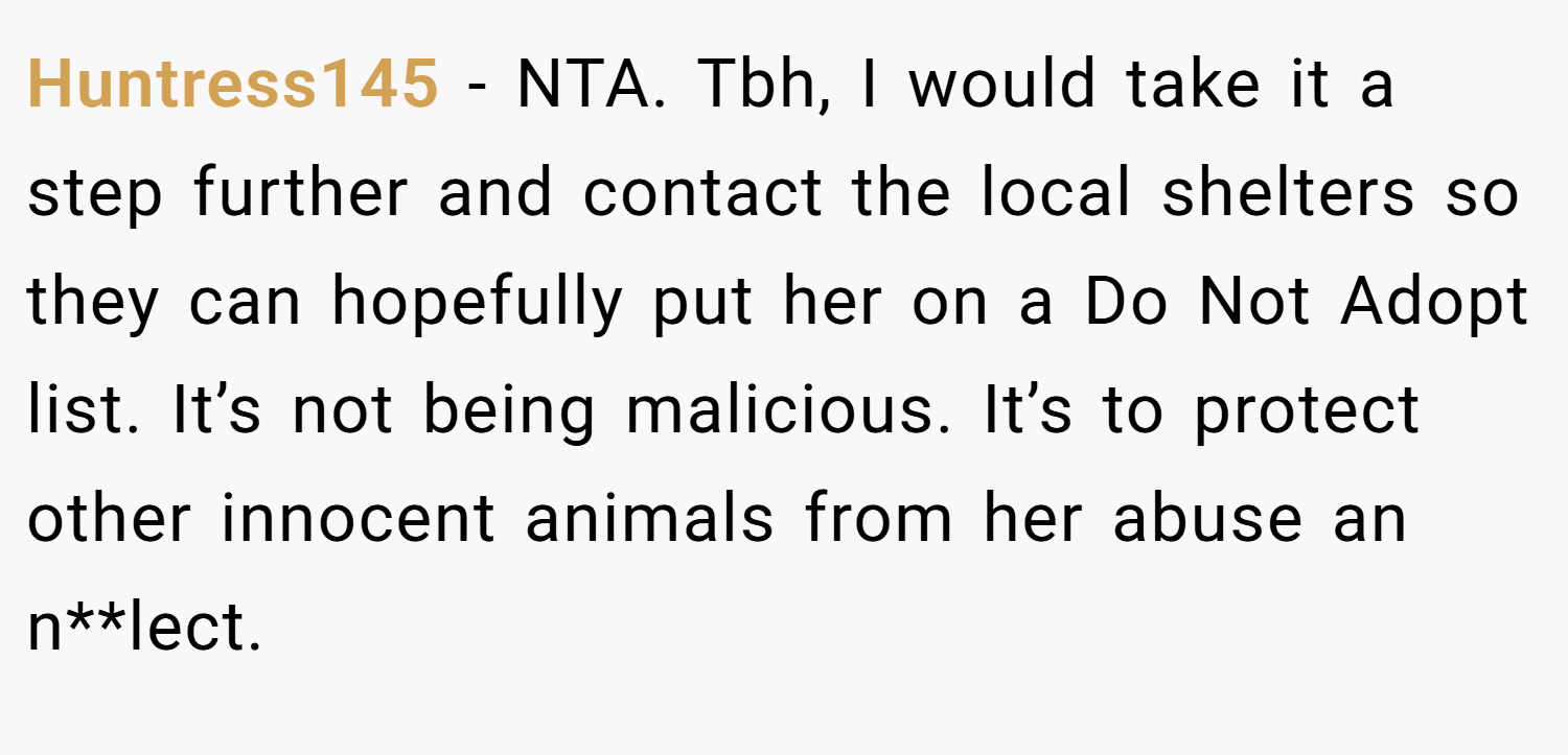Huntress145 − NTA. Tbh, I would take it a step further and contact the local shelters so they can hopefully put her on a Do Not Adopt list. It’s not being malicious. It’s to protect other innocent animals from her abuse an n**lect.