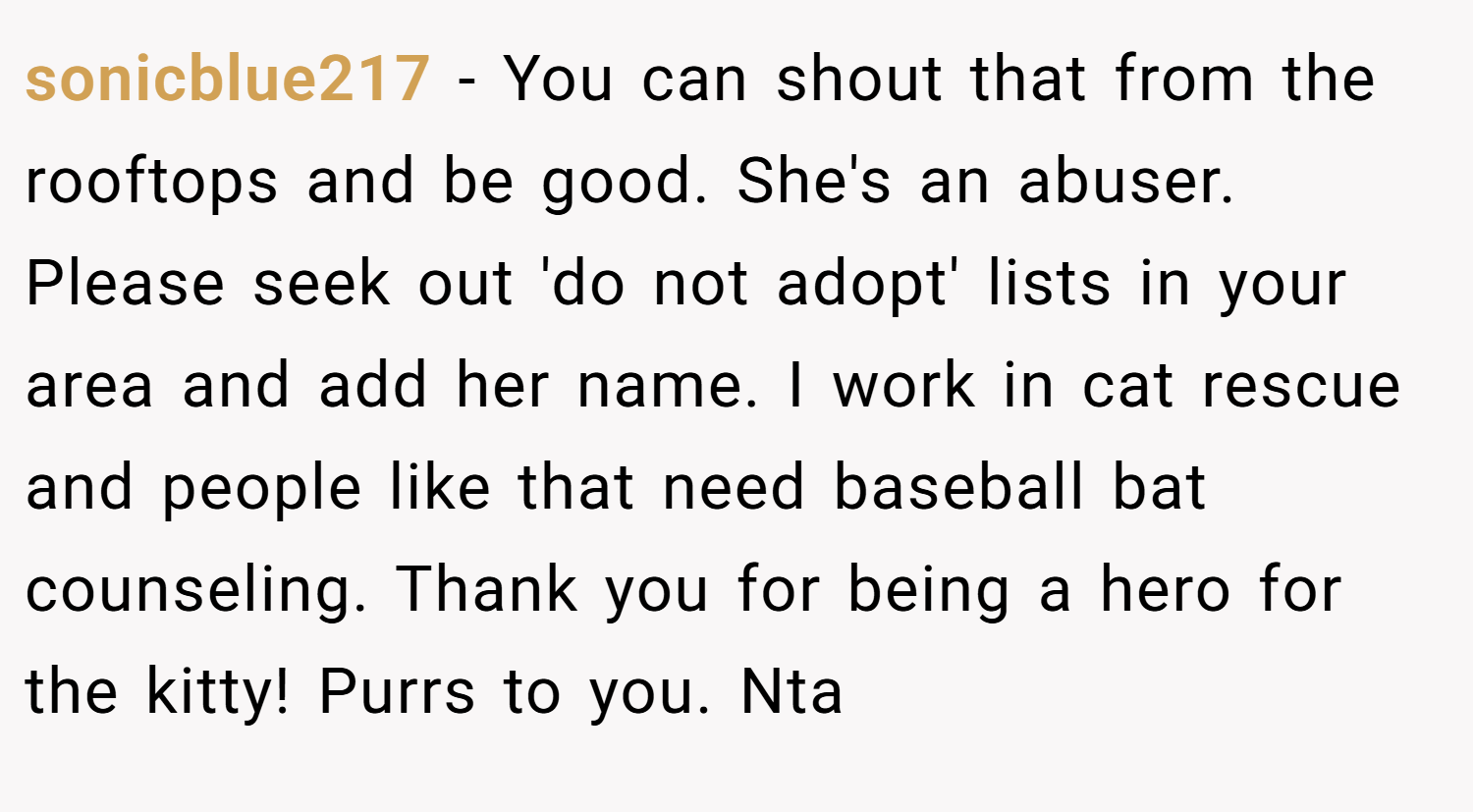 sonicblue217 − You can shout that from the rooftops and be good. She's an abuser. Please seek out 'do not adopt' lists in your area and add her name. I work in cat rescue and people like that need baseball bat counseling. Thank you for being a hero for the kitty! Purrs to you. Nta