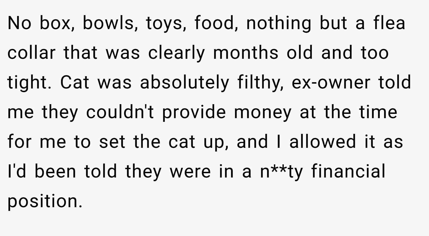 No box, bowls, toys, food, nothing but a flea collar that was clearly months old and too tight. Cat was absolutely filthy, ex-owner told me they couldn't provide money at the time for me to set the cat up, and I allowed it as I'd been told they were in a n**ty financial position.