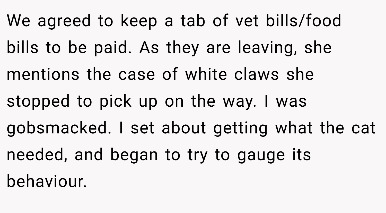 We agreed to keep a tab of vet bills/food bills to be paid. As they are leaving, she mentions the case of white claws she stopped to pick up on the way. I was gobsmacked. I set about getting what the cat needed, and began to try to gauge its behaviour.