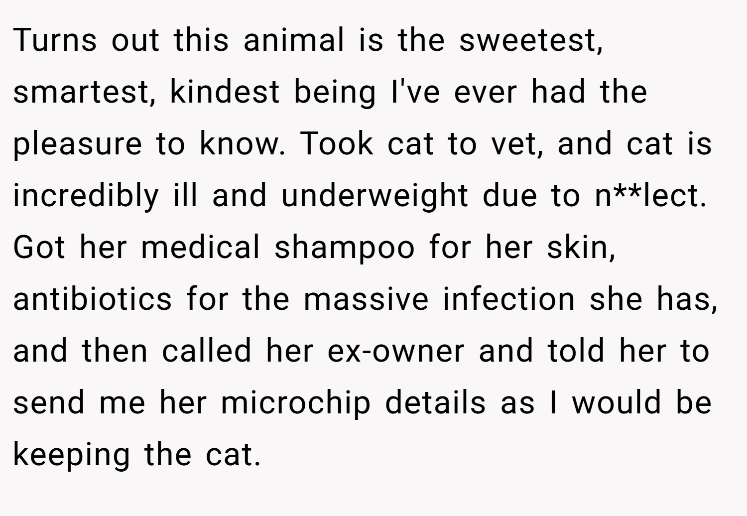 Turns out this animal is the sweetest, smartest, kindest being I've ever had the pleasure to know. Took cat to vet, and cat is incredibly ill and underweight due to n**lect. Got her medical shampoo for her skin, antibiotics for the massive infection she has, and then called her ex-owner and told her to send me her microchip details as I would be keeping the cat.