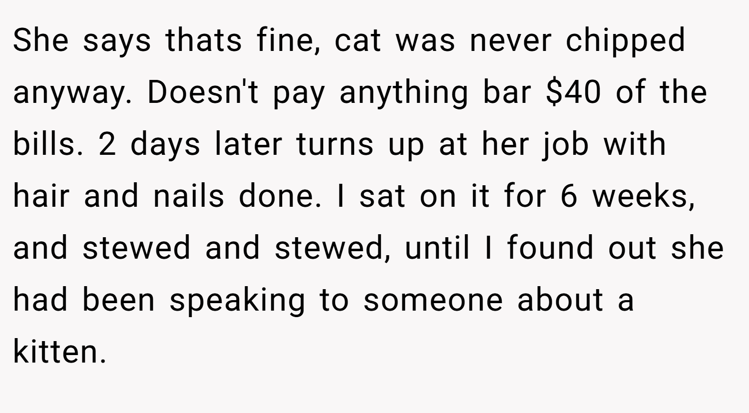 She says thats fine, cat was never chipped anyway. Doesn't pay anything bar $40 of the bills. 2 days later turns up at her job with hair and nails done. I sat on it for 6 weeks, and stewed and stewed, until I found out she had been speaking to someone about a kitten.
