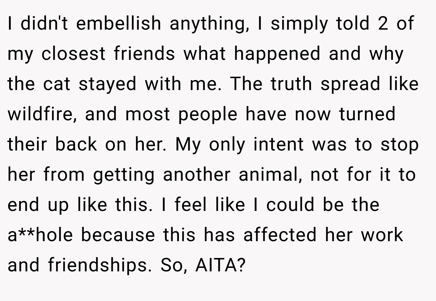 I didn't embellish anything, I simply told 2 of my closest friends what happened and why the cat stayed with me. The truth spread like wildfire, and most people have now turned their back on her. My only intent was to stop her from getting another animal, not for it to end up like this. I feel like I could be the a**hole because this has affected her work and friendships. So, AITA?