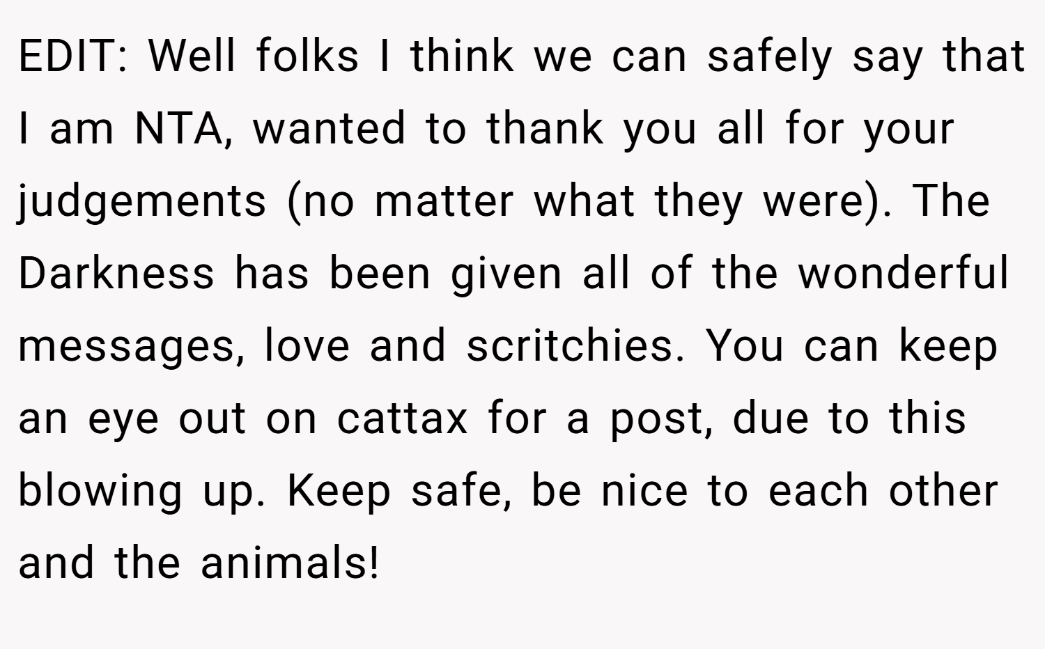 EDIT: Well folks I think we can safely say that I am NTA, wanted to thank you all for your judgements (no matter what they were). The Darkness has been given all of the wonderful messages, love and scritchies. You can keep an eye out on cattax for a post, due to this blowing up. Keep safe, be nice to each other and the animals!