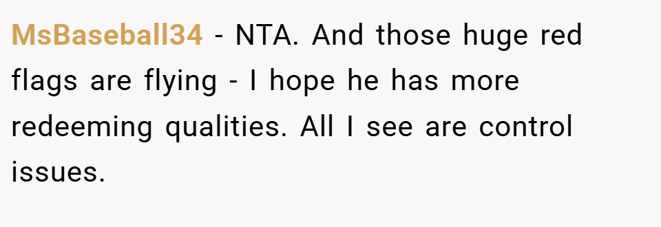 MsBaseball34 − NTA. And those huge red flags are flying - I hope he has more redeeming qualities. All I see are control issues.