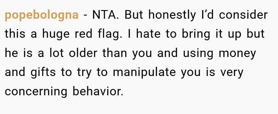 popebologna − NTA. But honestly I’d consider this a huge red flag. I hate to bring it up but he is a lot older than you and using money and gifts to try to manipulate you is very concerning behavior.