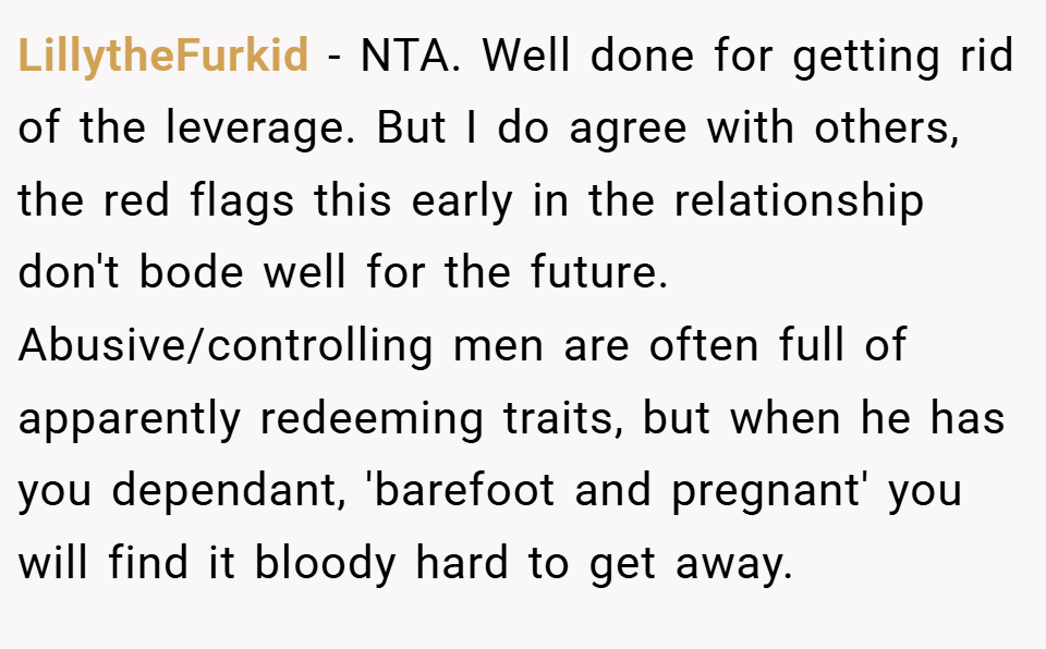 LillytheFurkid − NTA. Well done for getting rid of the leverage. But I do agree with others, the red flags this early in the relationship don't bode well for the future. Abusive/controlling men are often full of apparently redeeming traits, but when he has you dependant, 'barefoot and pregnant' you will find it bloody hard to get away.