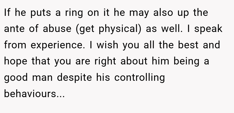 If he puts a ring on it he may also up the ante of abuse (get physical) as well. I speak from experience. I wish you all the best and hope that you are right about him being a good man despite his controlling behaviours...