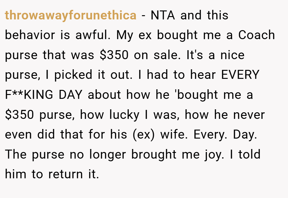 throwawayforunethica − NTA and this behavior is awful. My ex bought me a Coach purse that was $350 on sale. It's a nice purse, I picked it out. I had to hear EVERY F**KING DAY about how he 'bought me a $350 purse, how lucky I was, how he never even did that for his (ex) wife. Every. Day. The purse no longer brought me joy. I told him to return it.