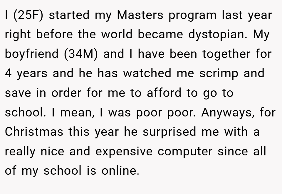 I (25F) started my Masters program last year right before the world became dystopian. My boyfriend (34M) and I have been together for 4 years and he has watched me scrimp and save in order for me to afford to go to school. I mean, I was poor poor. Anyways, for Christmas this year he surprised me with a really nice and expensive computer since all of my school is online.