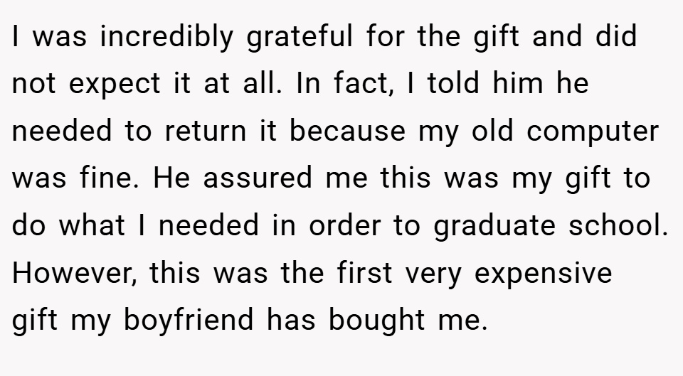 I was incredibly grateful for the gift and did not expect it at all. In fact, I told him he needed to return it because my old computer was fine. He assured me this was my gift to do what I needed in order to graduate school. However, this was the first very expensive gift my boyfriend has bought me.