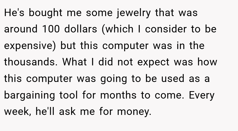 He's bought me some jewelry that was around 100 dollars (which I consider to be expensive) but this computer was in the thousands. What I did not expect was how this computer was going to be used as a bargaining tool for months to come. Every week, he'll ask me for money.