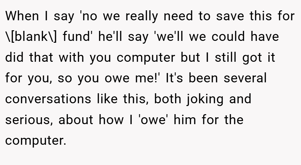 When I say 'no we really need to save this for \[blank\] fund' he'll say 'we'll we could have did that with you computer but I still got it for you, so you owe me!' It's been several conversations like this, both joking and serious, about how I 'owe' him for the computer.