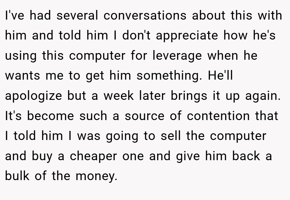 I've had several conversations about this with him and told him I don't appreciate how he's using this computer for leverage when he wants me to get him something. He'll apologize but a week later brings it up again. It's become such a source of contention that I told him I was going to sell the computer and buy a cheaper one and give him back a bulk of the money.