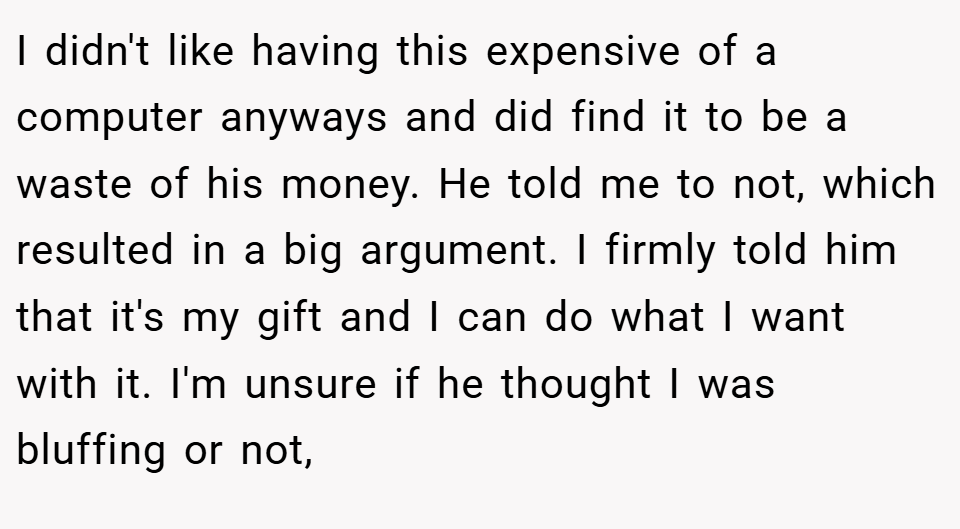 I didn't like having this expensive of a computer anyways and did find it to be a waste of his money. He told me to not, which resulted in a big argument. I firmly told him that it's my gift and I can do what I want with it. I'm unsure if he thought I was bluffing or not,