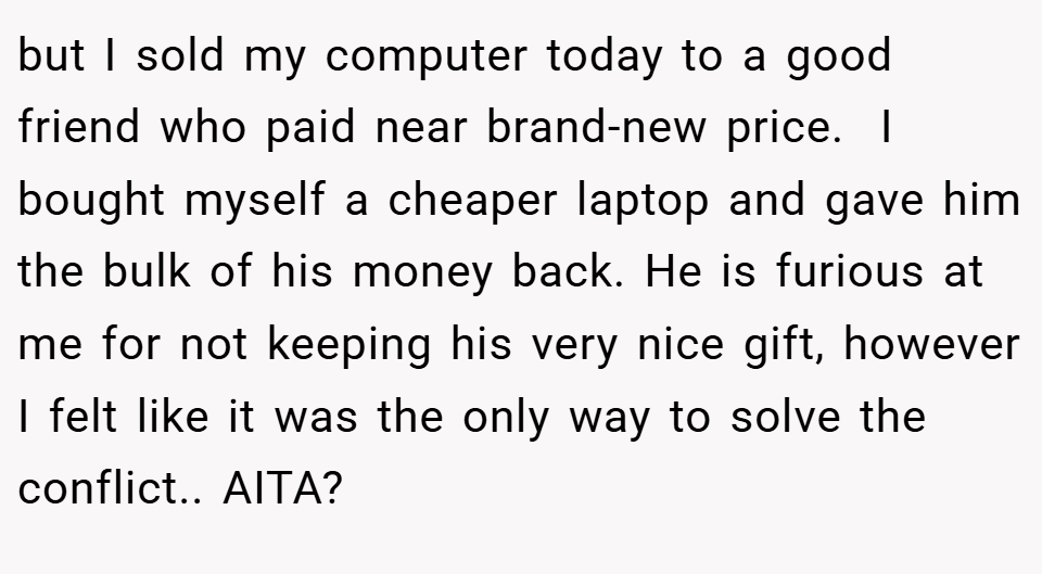 but I sold my computer today to a good friend who paid near brand-new price.  I bought myself a cheaper laptop and gave him the bulk of his money back. He is furious at me for not keeping his very nice gift, however I felt like it was the only way to solve the conflict.. AITA?