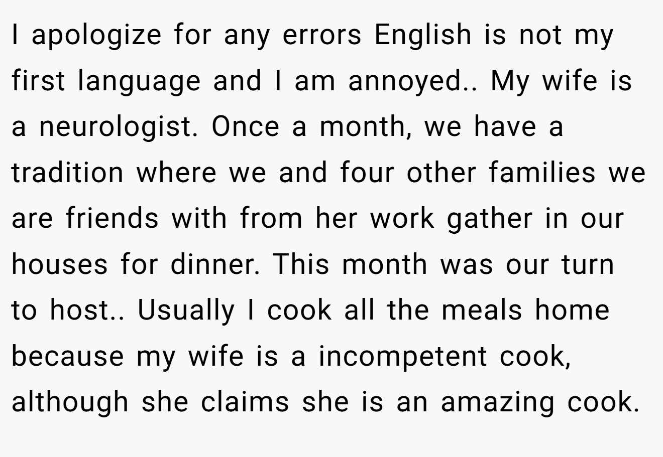 I apologize for any errors English is not my first language and I am annoyed.. My wife is a neurologist. Once a month, we have a tradition where we and four other families we are friends with from her work gather in our houses for dinner. This month was our turn to host.. Usually I cook all the meals home because my wife is a incompetent cook, although she claims she is an amazing cook.