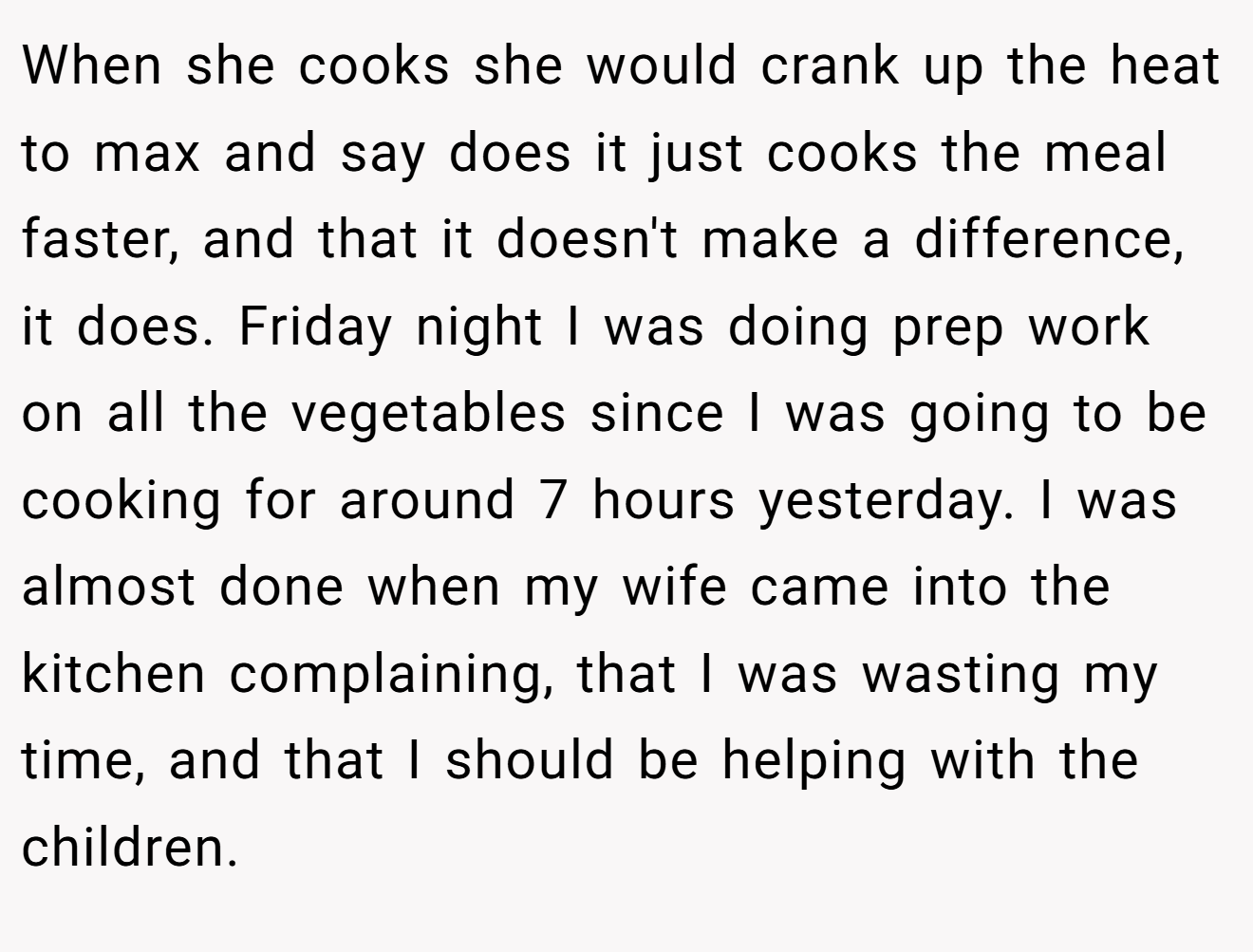 When she cooks she would crank up the heat to max and say does it just cooks the meal faster, and that it doesn't make a difference, it does. Friday night I was doing prep work on all the vegetables since I was going to be cooking for around 7 hours yesterday. I was almost done when my wife came into the kitchen complaining, that I was wasting my time, and that I should be helping with the children.
