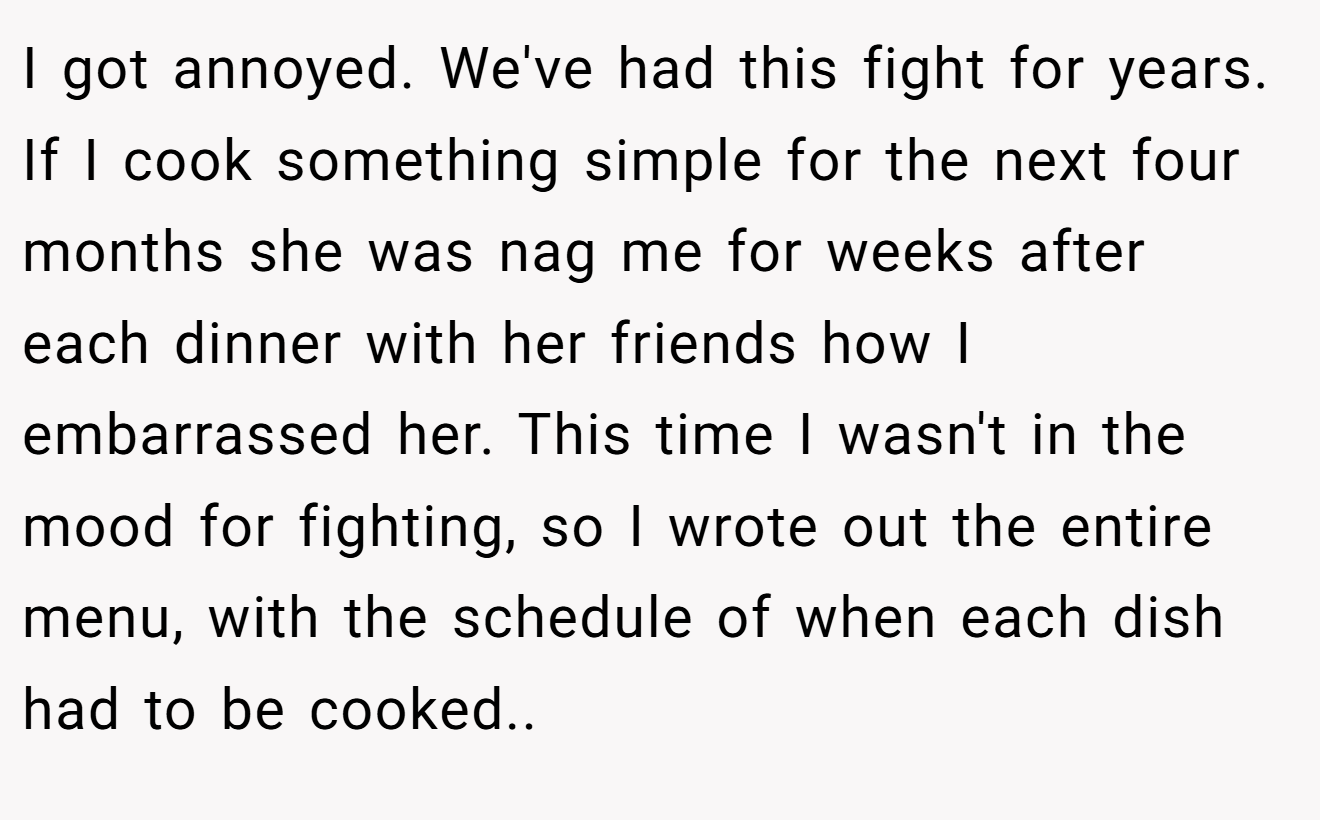 I got annoyed. We've had this fight for years. If I cook something simple for the next four months she was nag me for weeks after each dinner with her friends how I embarrassed her. This time I wasn't in the mood for fighting, so I wrote out the entire menu, with the schedule of when each dish had to be cooked..