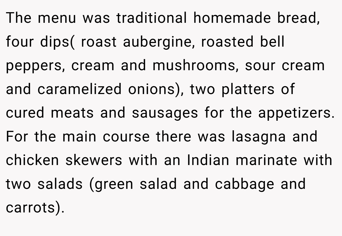 The menu was traditional homemade bread, four dips( roast aubergine, roasted bell peppers, cream and mushrooms, sour cream and caramelized onions), two platters of cured meats and sausages for the appetizers. For the main course there was lasagna and chicken skewers with an Indian marinate with two salads (green salad and cabbage and carrots).