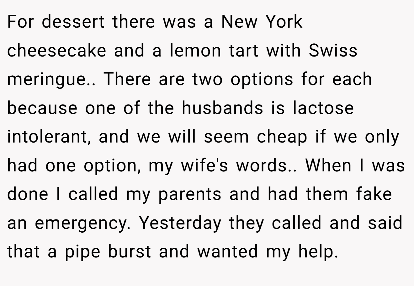 For dessert there was a New York cheesecake and a lemon tart with Swiss meringue.. There are two options for each because one of the husbands is lactose intolerant, and we will seem cheap if we only had one option, my wife's words.. When I was done I called my parents and had them fake an emergency. Yesterday they called and said that a pipe burst and wanted my help.