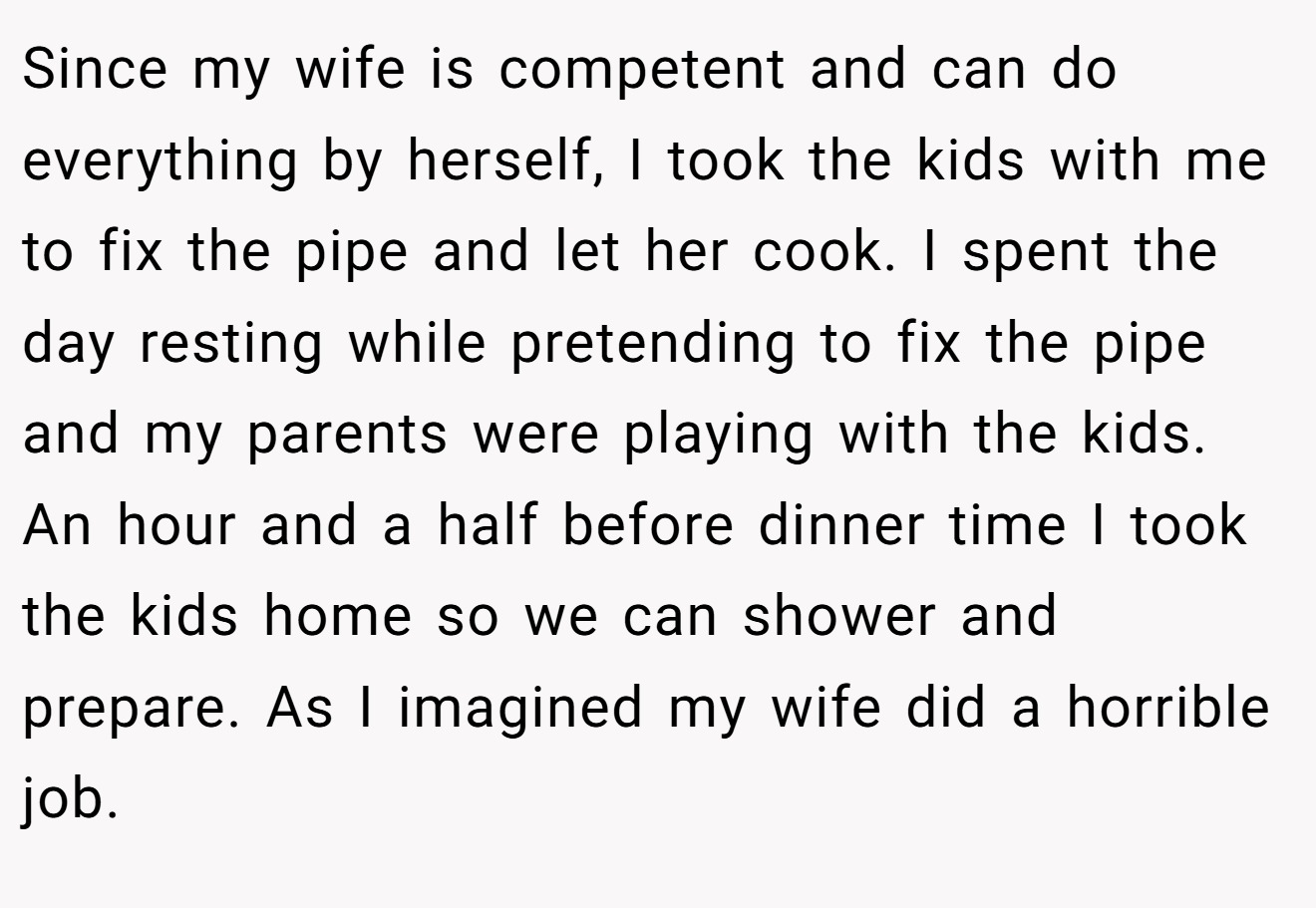 Since my wife is competent and can do everything by herself, I took the kids with me to fix the pipe and let her cook. I spent the day resting while pretending to fix the pipe and my parents were playing with the kids. An hour and a half before dinner time I took the kids home so we can shower and prepare. As I imagined my wife did a horrible job.