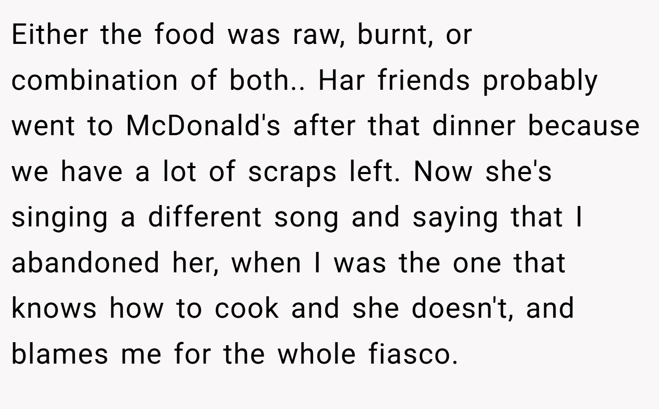 Either the food was raw, burnt, or combination of both.. Har friends probably went to McDonald's after that dinner because we have a lot of scraps left. Now she's singing a different song and saying that I abandoned her, when I was the one that knows how to cook and she doesn't, and blames me for the whole fiasco.