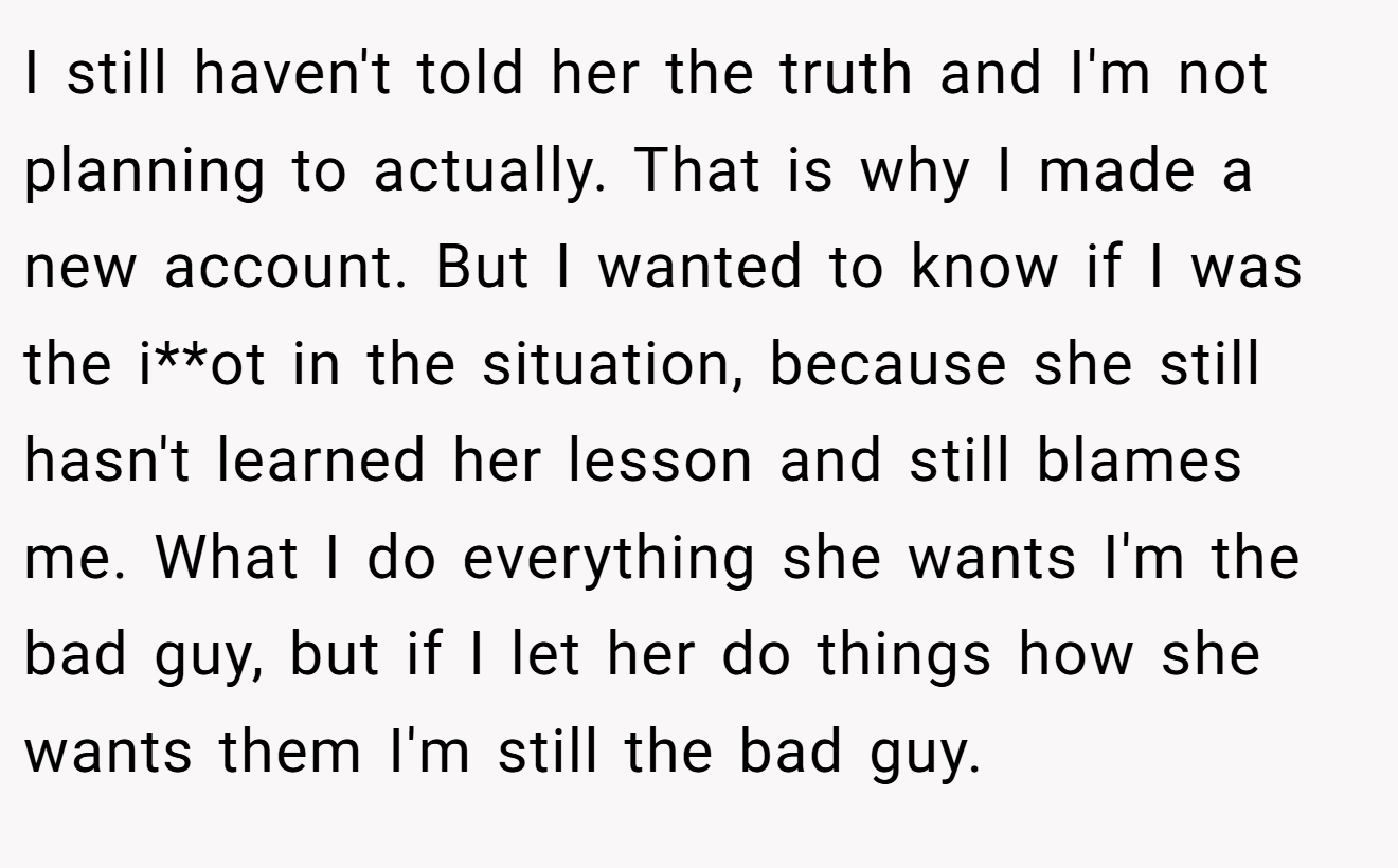 I still haven't told her the truth and I'm not planning to actually. That is why I made a new account. But I wanted to know if I was the i**ot in the situation, because she still hasn't learned her lesson and still blames me. What I do everything she wants I'm the bad guy, but if I let her do things how she wants them I'm still the bad guy.