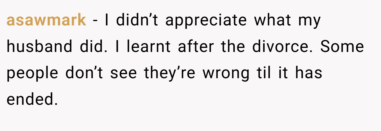 asawmark − I didn’t appreciate what my husband did. I learnt after the divorce. Some people don’t see they’re wrong til it has ended.