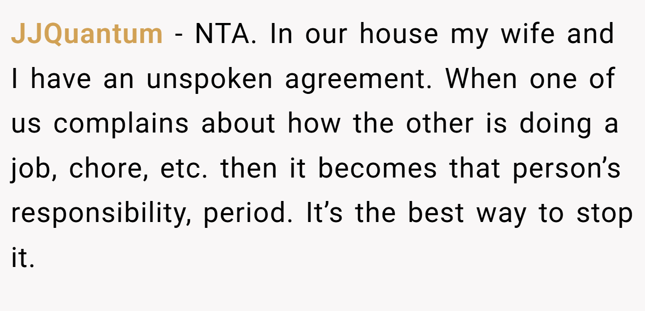 JJQuantum − NTA. In our house my wife and I have an unspoken agreement. When one of us complains about how the other is doing a job, chore, etc. then it becomes that person’s responsibility, period. It’s the best way to stop it.