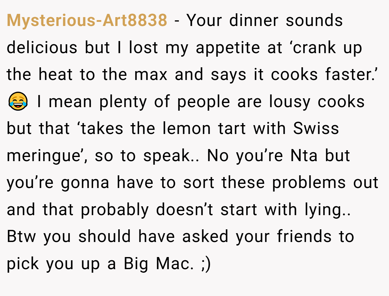 Mysterious-Art8838 − Your dinner sounds delicious but I lost my appetite at ‘crank up the heat to the max and says it cooks faster.’ 😂 I mean plenty of people are lousy cooks but that ‘takes the lemon tart with Swiss meringue’, so to speak.. No you’re Nta but you’re gonna have to sort these problems out and that probably doesn’t start with lying.. Btw you should have asked your friends to pick you up a Big Mac. ;)