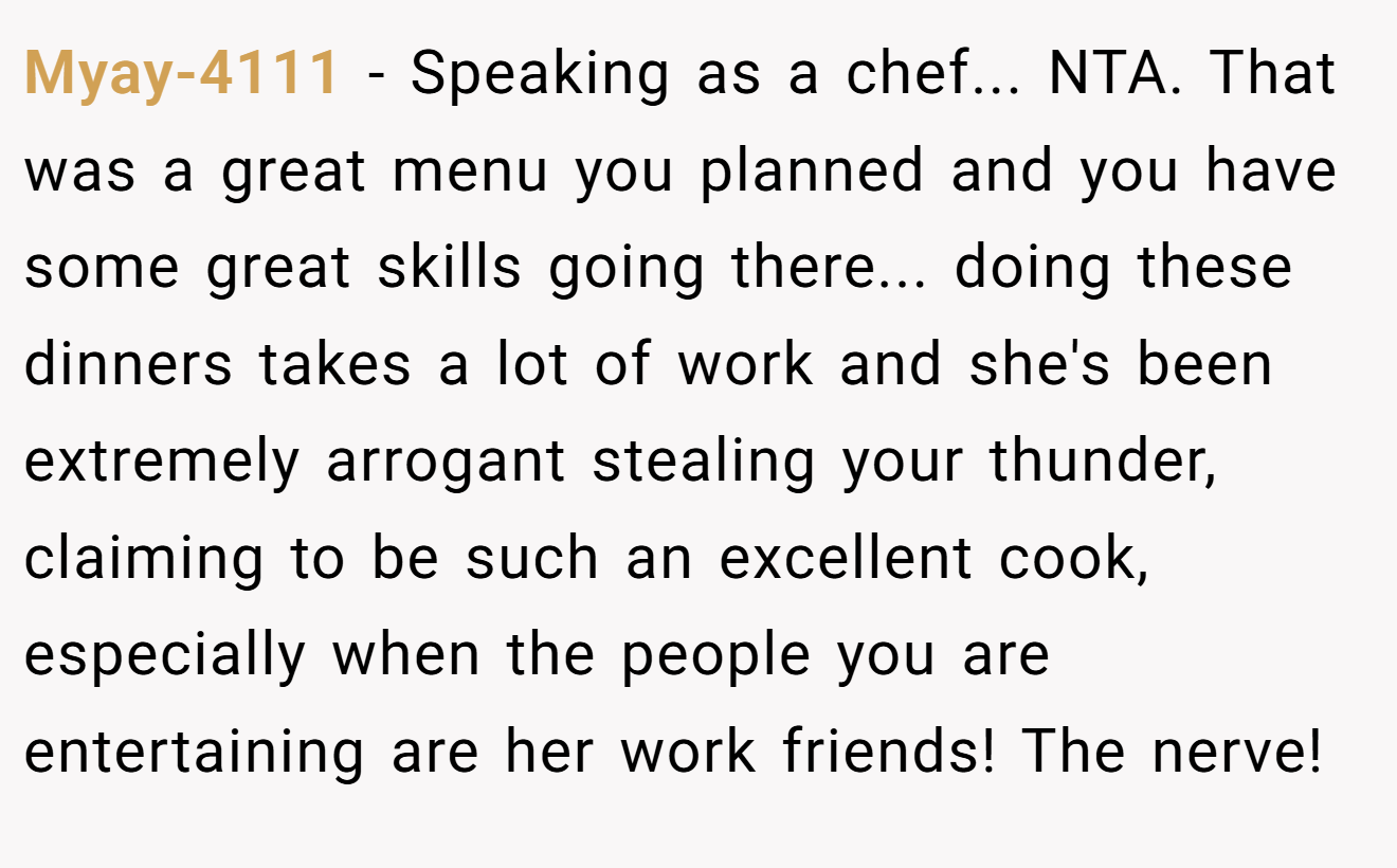 Myay-4111 − Speaking as a chef... NTA. That was a great menu you planned and you have some great skills going there... doing these dinners takes a lot of work and she's been extremely arrogant stealing your thunder, claiming to be such an excellent cook, especially when the people you are entertaining are her work friends! The nerve!