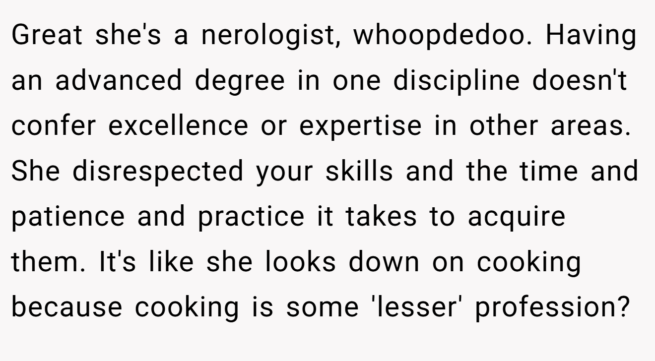 Great she's a nerologist, whoopdedoo. Having an advanced degree in one discipline doesn't confer excellence or expertise in other areas. She disrespected your skills and the time and patience and practice it takes to acquire them. It's like she looks down on cooking because cooking is some 'lesser' profession?