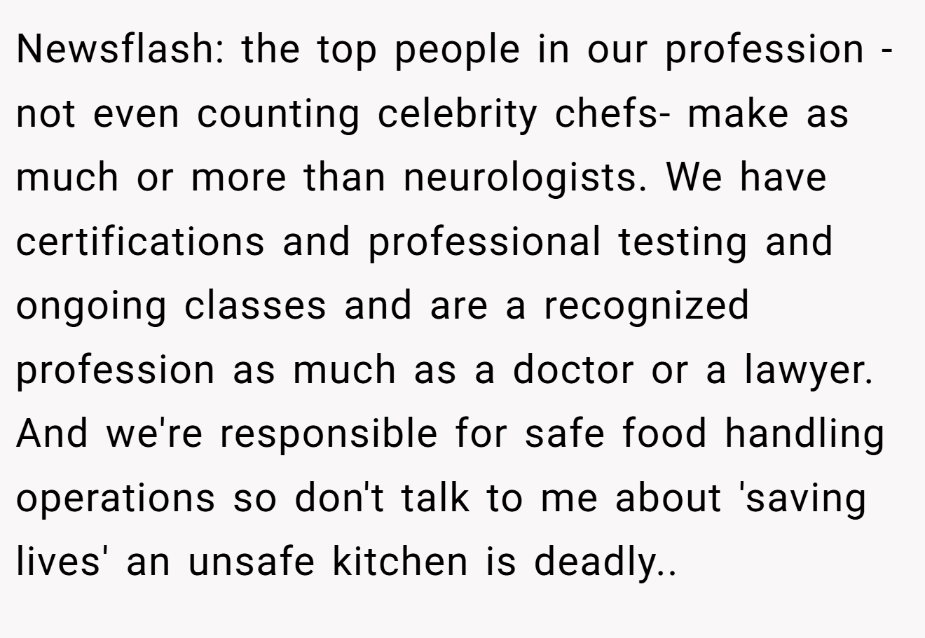 Newsflash: the top people in our profession - not even counting celebrity chefs- make as much or more than neurologists. We have certifications and professional testing and ongoing classes and are a recognized profession as much as a doctor or a lawyer. And we're responsible for safe food handling operations so don't talk to me about 'saving lives' an unsafe kitchen is deadly..