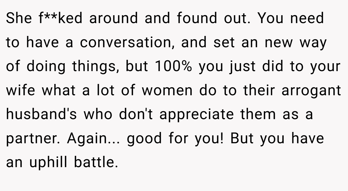 She f**ked around and found out. You need to have a conversation, and set an new way of doing things, but 100% you just did to your wife what a lot of women do to their arrogant husband's who don't appreciate them as a partner. Again... good for you! But you have an uphill battle.
