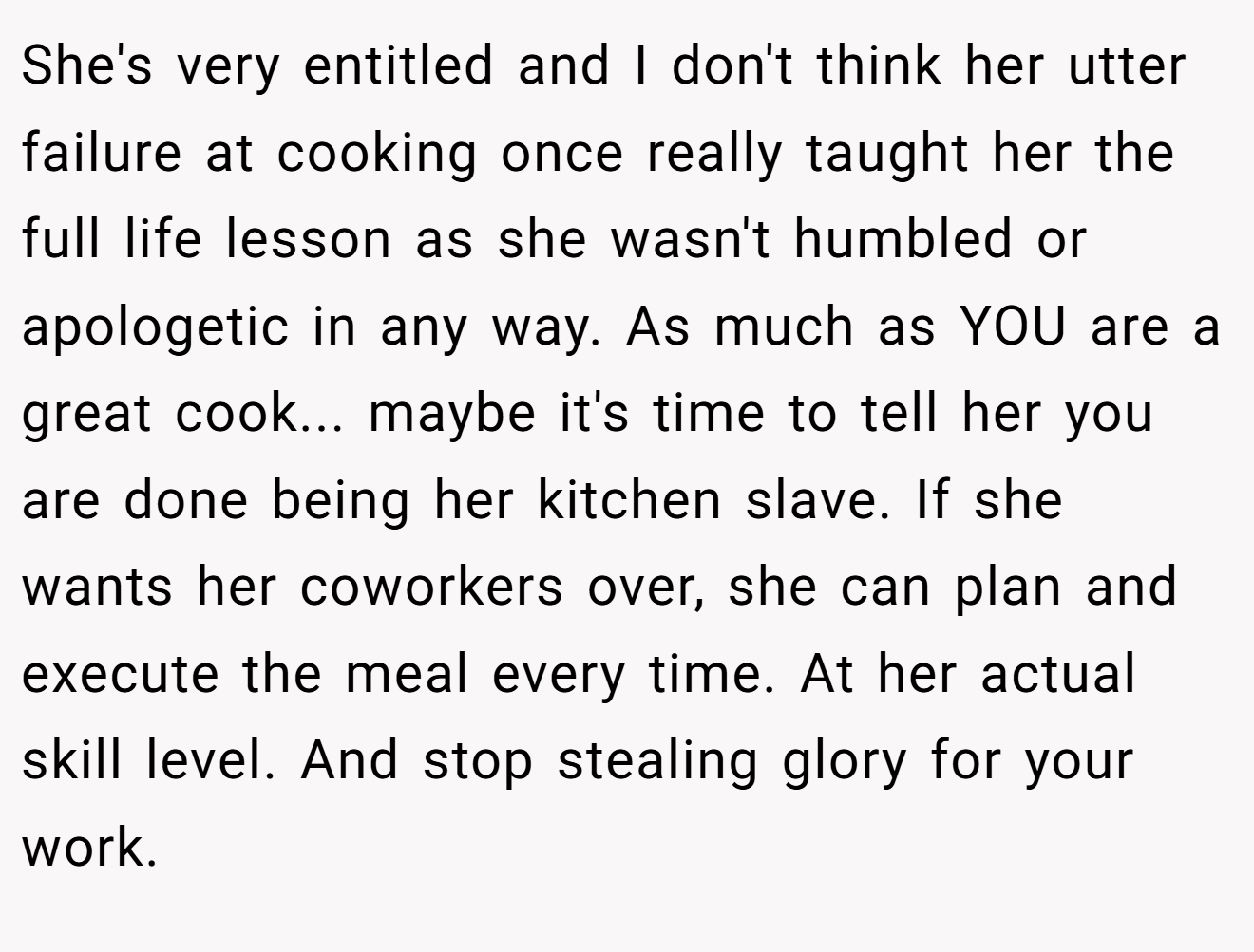 She's very entitled and I don't think her utter failure at cooking once really taught her the full life lesson as she wasn't humbled or apologetic in any way. As much as YOU are a great cook... maybe it's time to tell her you are done being her kitchen slave. If she wants her coworkers over, she can plan and execute the meal every time. At her actual skill level. And stop stealing glory for your work.