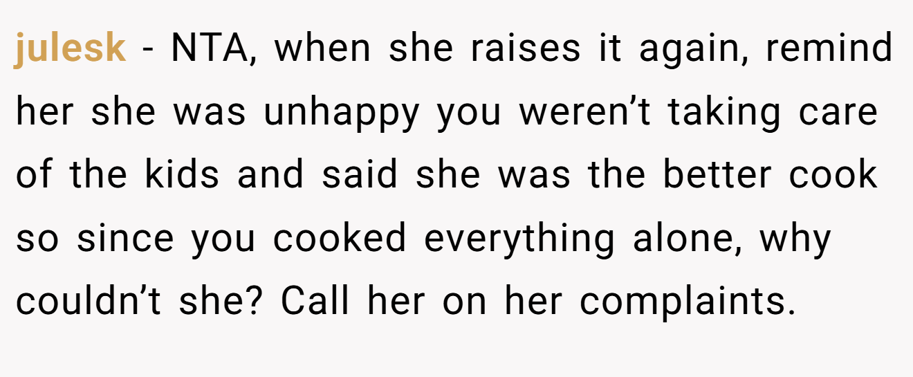 julesk − NTA, when she raises it again, remind her she was unhappy you weren’t taking care of the kids and said she was the better cook so since you cooked everything alone, why couldn’t she? Call her on her complaints.