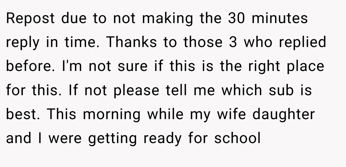 Repost due to not making the 30 minutes reply in time. Thanks to those 3 who replied before. I'm not sure if this is the right place for this. If not please tell me which sub is best. This morning while my wife daughter and I were getting ready for school