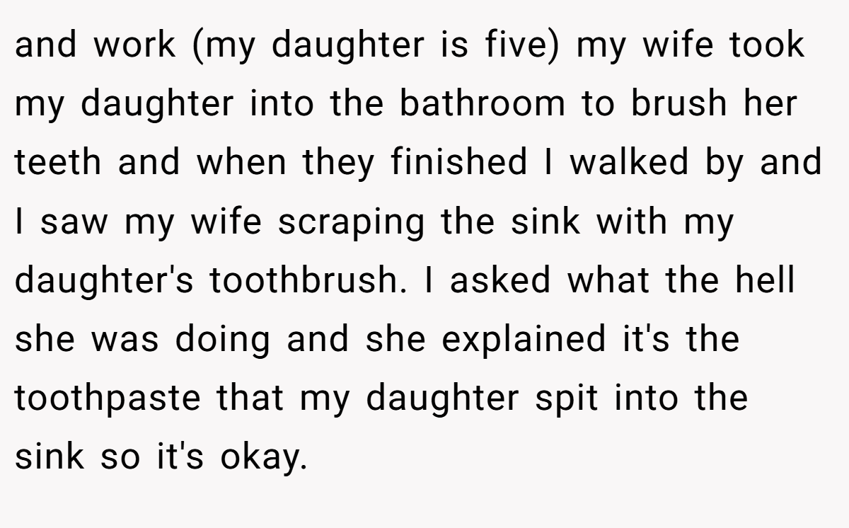 and work (my daughter is five) my wife took my daughter into the bathroom to brush her teeth and when they finished I walked by and I saw my wife scraping the sink with my daughter's toothbrush. I asked what the hell she was doing and she explained it's the toothpaste that my daughter spit into the sink so it's okay.