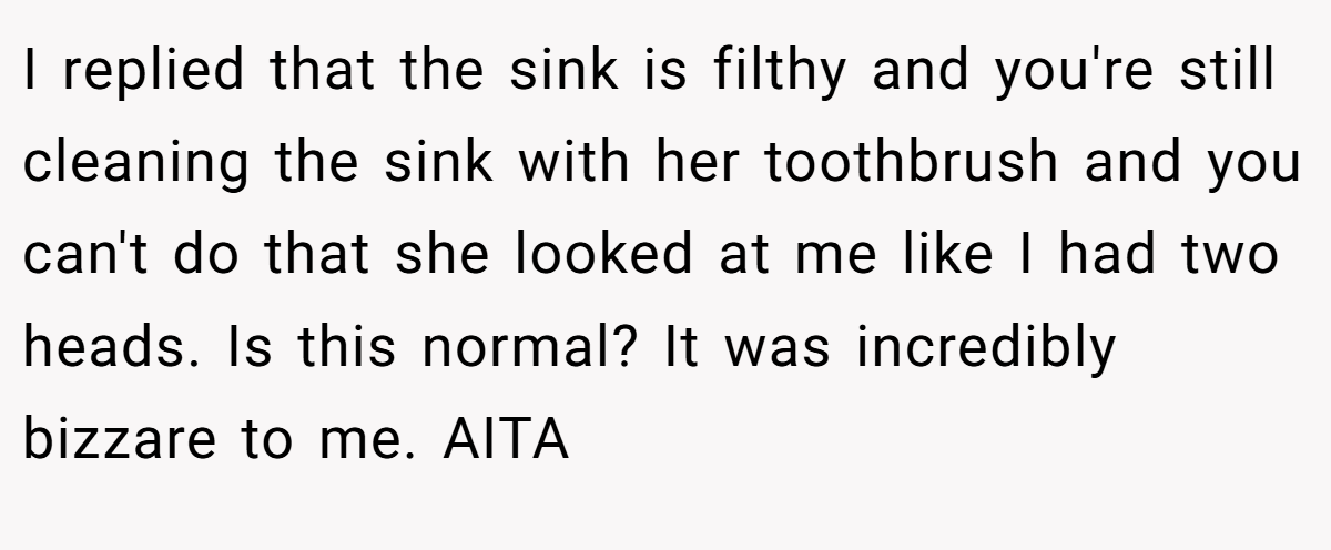 I replied that the sink is filthy and you're still cleaning the sink with her toothbrush and you can't do that she looked at me like I had two heads. Is this normal? It was incredibly bizzare to me. AITA