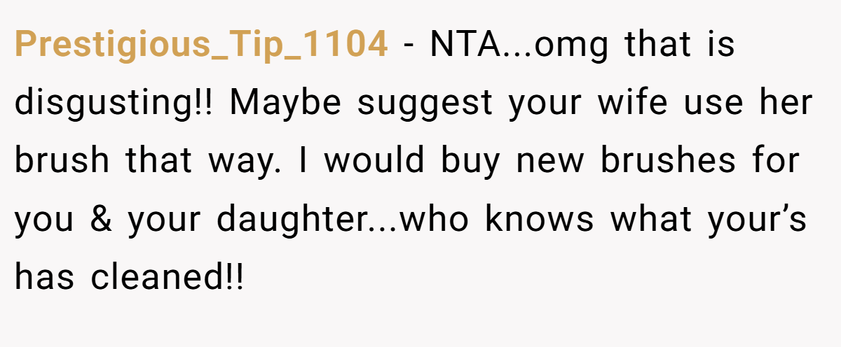 Prestigious_Tip_1104 − NTA...omg that is disgusting!! Maybe suggest your wife use her brush that way. I would buy new brushes for you & your daughter...who knows what your’s has cleaned!!