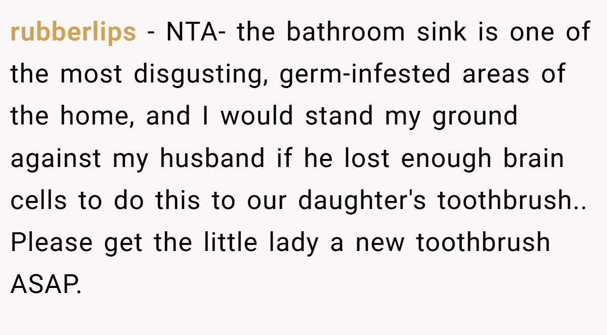 rubberlips − NTA- the bathroom sink is one of the most disgusting, germ-infested areas of the home, and I would stand my ground against my husband if he lost enough brain cells to do this to our daughter's toothbrush.. Please get the little lady a new toothbrush ASAP.