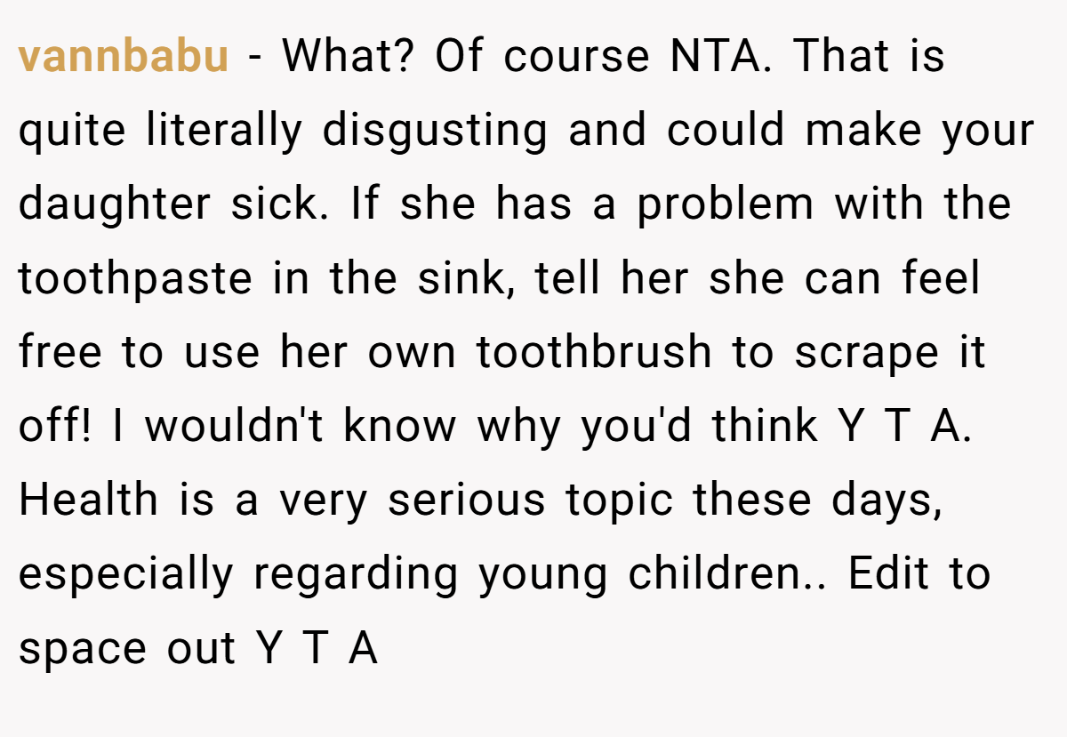vannbabu − What? Of course NTA. That is quite literally disgusting and could make your daughter sick. If she has a problem with the toothpaste in the sink, tell her she can feel free to use her own toothbrush to scrape it off! I wouldn't know why you'd think Y T A. Health is a very serious topic these days, especially regarding young children.. Edit to space out Y T A