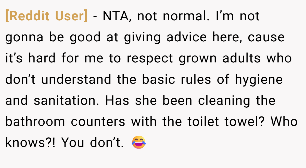 [Reddit User] − NTA, not normal. I’m not gonna be good at giving advice here, cause it’s hard for me to respect grown adults who don’t understand the basic rules of hygiene and sanitation. Has she been cleaning the bathroom counters with the toilet towel? Who knows?! You don’t. 😂