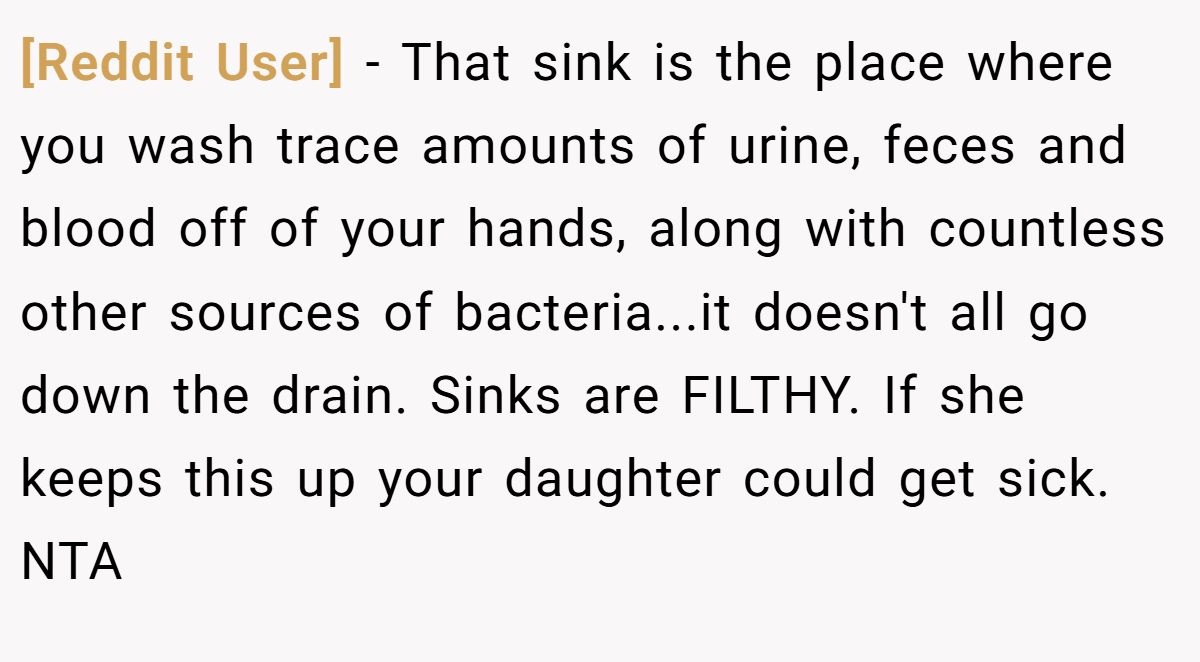 [Reddit User] − That sink is the place where you wash trace amounts of urine, feces and blood off of your hands, along with countless other sources of bacteria...it doesn't all go down the drain. Sinks are FILTHY. If she keeps this up your daughter could get sick. NTA