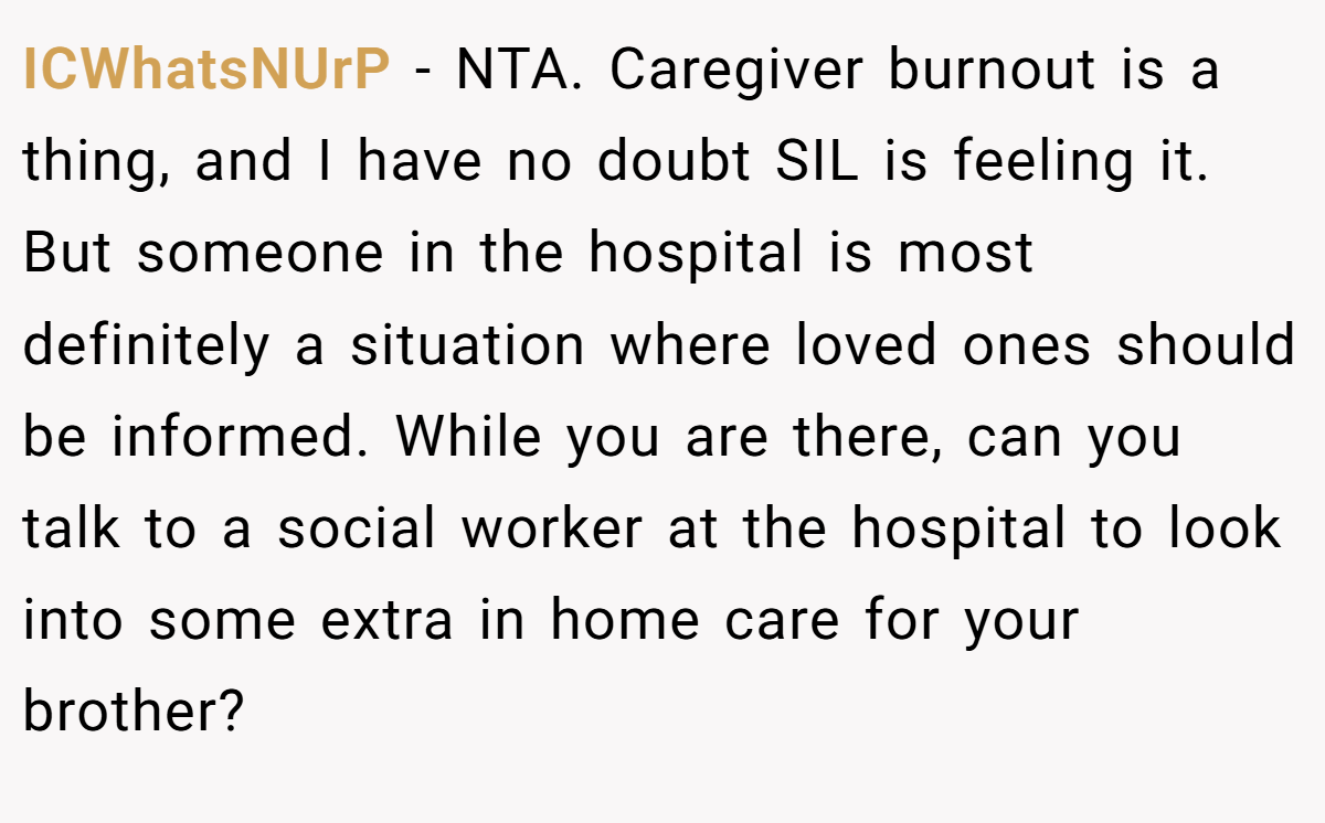 ICWhatsNUrP − NTA. Caregiver burnout is a thing, and I have no doubt SIL is feeling it. But someone in the hospital is most definitely a situation where loved ones should be informed. While you are there, can you talk to a social worker at the hospital to look into some extra in home care for your brother?