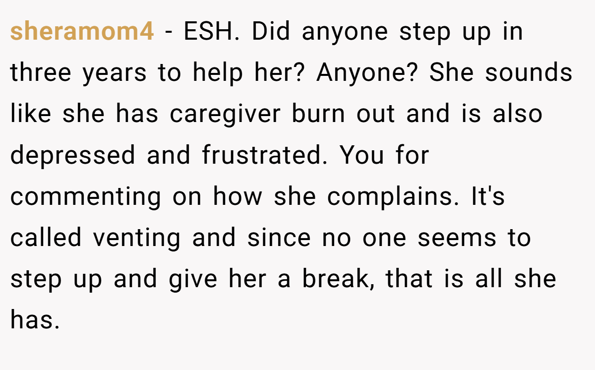 sheramom4 − ESH. Did anyone step up in three years to help her? Anyone? She sounds like she has caregiver burn out and is also depressed and frustrated. You for commenting on how she complains. It's called venting and since no one seems to step up and give her a break, that is all she has.