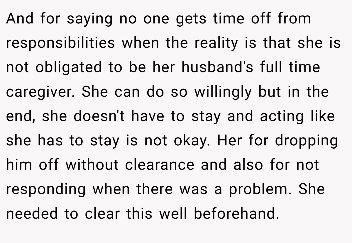 And for saying no one gets time off from responsibilities when the reality is that she is not obligated to be her husband's full time caregiver. She can do so willingly but in the end, she doesn't have to stay and acting like she has to stay is not okay. Her for dropping him off without clearance and also for not responding when there was a problem. She needed to clear this well beforehand.