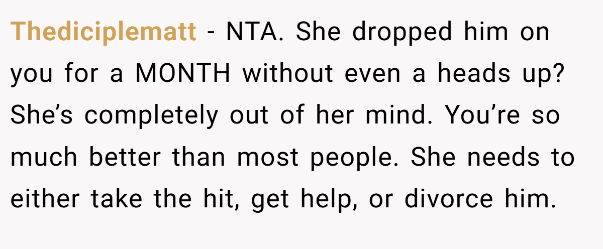 Thediciplematt − NTA. She dropped him on you for a MONTH without even a heads up? She’s completely out of her mind. You’re so much better than most people. She needs to either take the hit, get help, or divorce him.