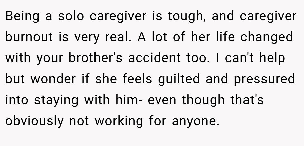 Being a solo caregiver is tough, and caregiver burnout is very real. A lot of her life changed with your brother's accident too. I can't help but wonder if she feels guilted and pressured into staying with him- even though that's obviously not working for anyone.